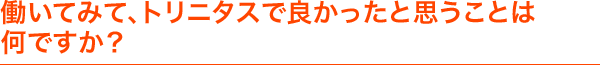 働いてみて、トリニタスで良かったと思うことは何ですか？